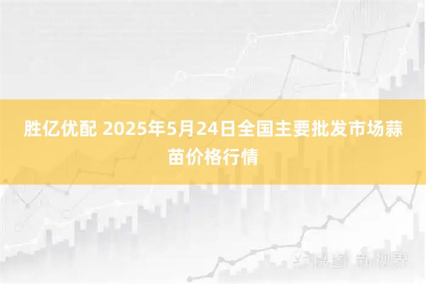 胜亿优配 2025年5月24日全国主要批发市场蒜苗价格行情