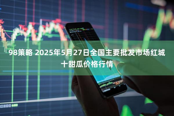 98策略 2025年5月27日全国主要批发市场红城十甜瓜价格行情
