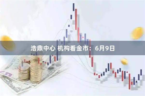 浩鼎中心 机构看金市：6月9日