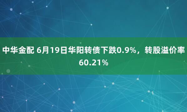中华金配 6月19日华阳转债下跌0.9%，转股溢价率60.21%