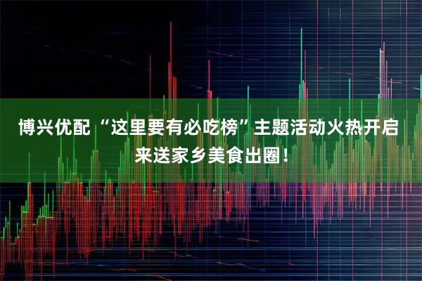 博兴优配 “这里要有必吃榜”主题活动火热开启 来送家乡美食出圈！