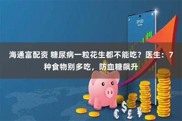 海通富配资 糖尿病一粒花生都不能吃？医生：7种食物别多吃，防血糖飙升