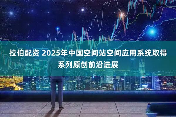 拉伯配资 2025年中国空间站空间应用系统取得系列原创前沿进展