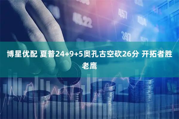 博星优配 夏普24+9+5奥孔古空砍26分 开拓者胜老鹰