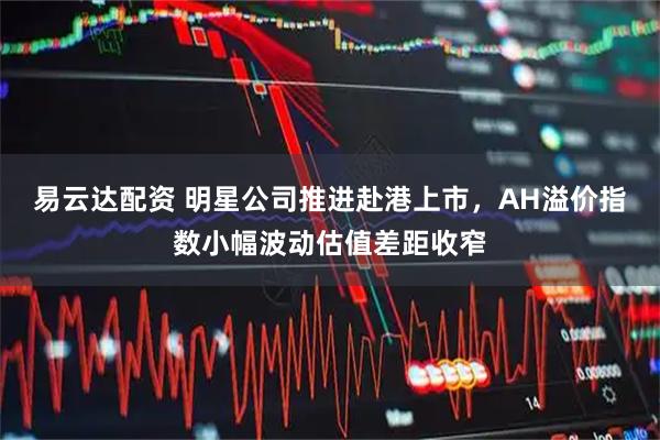 易云达配资 明星公司推进赴港上市，AH溢价指数小幅波动估值差距收窄
