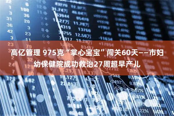 高亿管理 975克“掌心宝宝”闯关60天——市妇幼保健院成功救治27周超早产儿