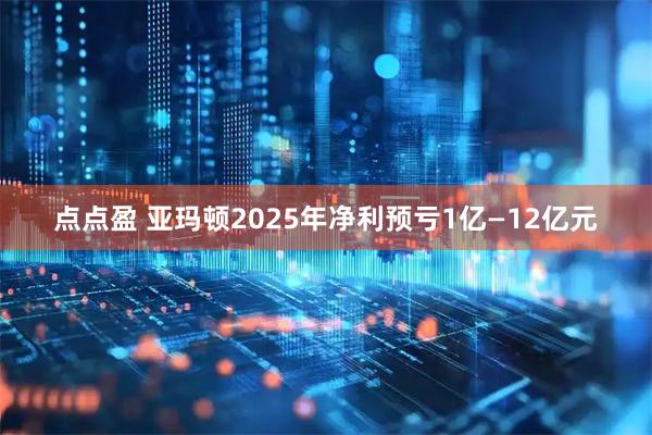 点点盈 亚玛顿2025年净利预亏1亿—12亿元