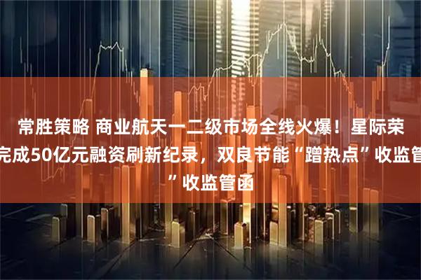 常胜策略 商业航天一二级市场全线火爆！星际荣耀完成50亿元融资刷新纪录，双良节能“蹭热点”收监管函