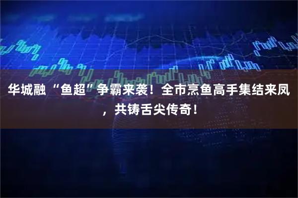 华城融 “鱼超”争霸来袭！全市烹鱼高手集结来凤，共铸舌尖传奇！