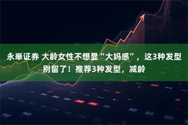 永崋证券 大龄女性不想显“大妈感”，这3种发型别留了！推荐3种发型，减龄