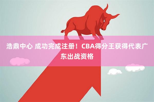 浩鼎中心 成功完成注册！CBA得分王获得代表广东出战资格