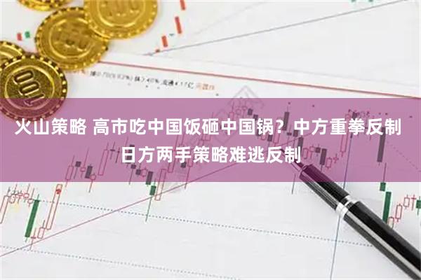 火山策略 高市吃中国饭砸中国锅？中方重拳反制 日方两手策略难逃反制