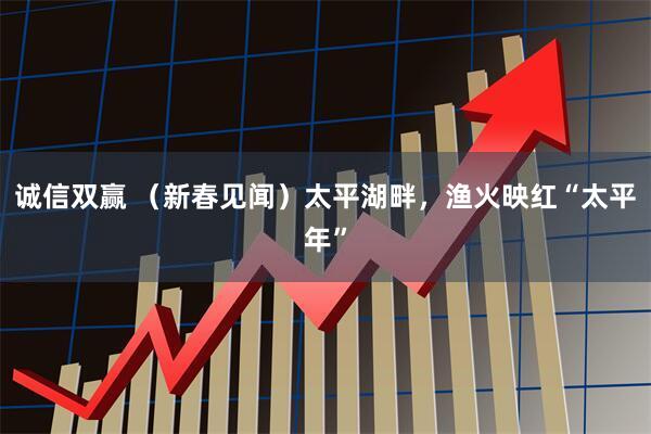 诚信双赢 （新春见闻）太平湖畔，渔火映红“太平年”